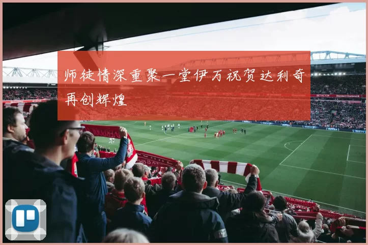 师徒情深重聚一堂伊万祝贺达利奇再创辉煌