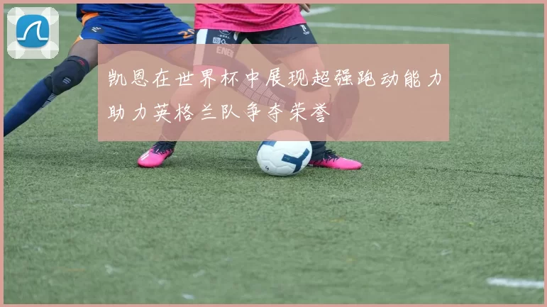 凯恩在世界杯中展现超强跑动能力助力英格兰队争夺荣誉