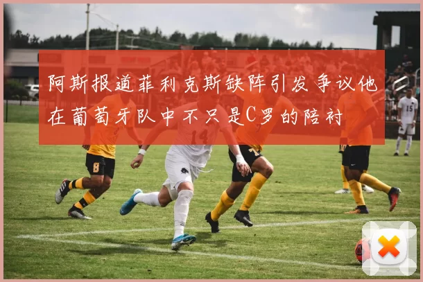 阿斯报道菲利克斯缺阵引发争议他在葡萄牙队中不只是C罗的陪衬